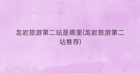 龙岩旅游第二站是哪里(龙岩旅游第二站推荐)