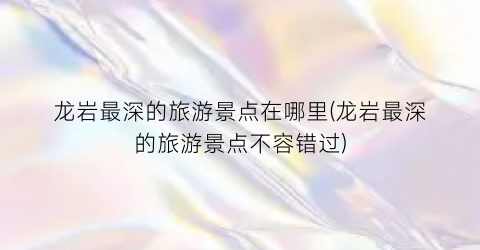 龙岩最深的旅游景点在哪里(龙岩最深的旅游景点不容错过)