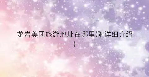 龙岩美团旅游地址在哪里(附详细介绍)