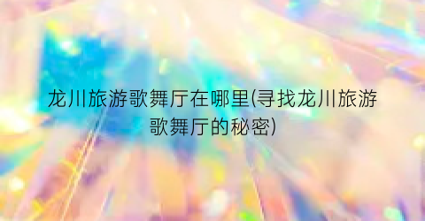 龙川旅游歌舞厅在哪里(寻找龙川旅游歌舞厅的秘密)