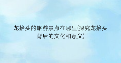 龙抬头的旅游景点在哪里(探究龙抬头背后的文化和意义)