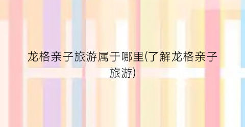 龙格亲子旅游属于哪里(了解龙格亲子旅游)