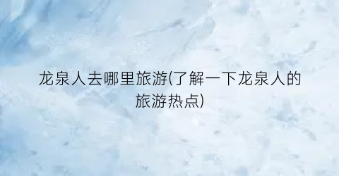 龙泉人去哪里旅游(了解一下龙泉人的旅游热点)