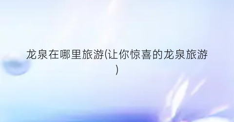 龙泉在哪里旅游(让你惊喜的龙泉旅游)