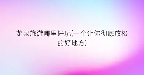 龙泉旅游哪里好玩(一个让你彻底放松的好地方)