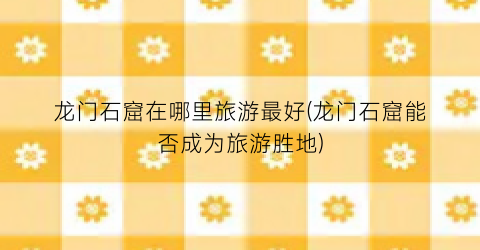 龙门石窟在哪里旅游最好(龙门石窟能否成为旅游胜地)