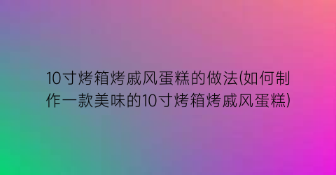 10寸烤箱烤戚风蛋糕的做法(如何制作一款美味的10寸烤箱烤戚风蛋糕)