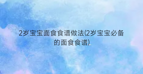 “2岁宝宝面食食谱做法(2岁宝宝必备的面食食谱)