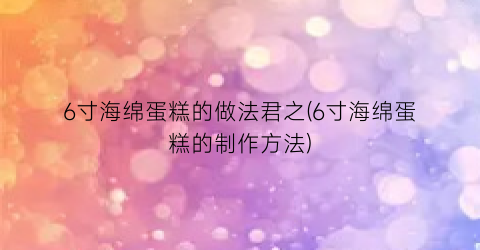 “6寸海绵蛋糕的做法君之(6寸海绵蛋糕的制作方法)