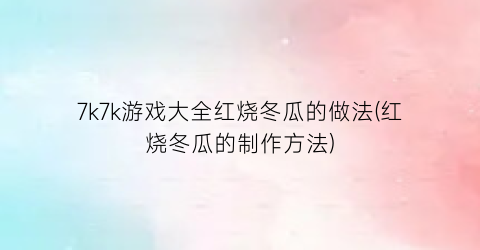 7k7k游戏大全红烧冬瓜的做法(红烧冬瓜的制作方法)