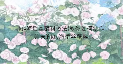 ktv海蜇丝蘸料做法(教你如何制作美味的ktv海蜇丝蘸料)