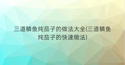 “三道鳞鱼炖茄子的做法大全(三道鳞鱼炖茄子的快速做法)