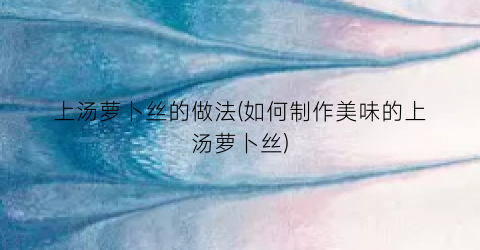 上汤萝卜丝的做法(如何制作美味的上汤萝卜丝)