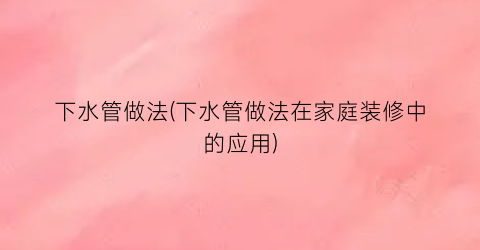 “下水管做法(下水管做法在家庭装修中的应用)