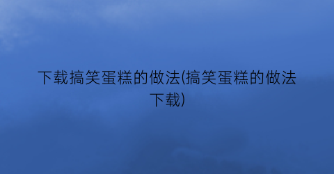 下载搞笑蛋糕的做法(搞笑蛋糕的做法下载)