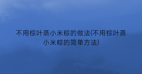 “不用棕叶蒸小米粽的做法(不用棕叶蒸小米粽的简单方法)