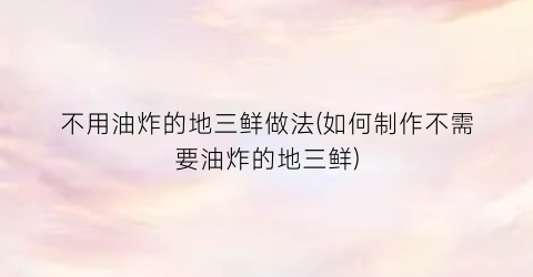 不用油炸的地三鲜做法(如何制作不需要油炸的地三鲜)