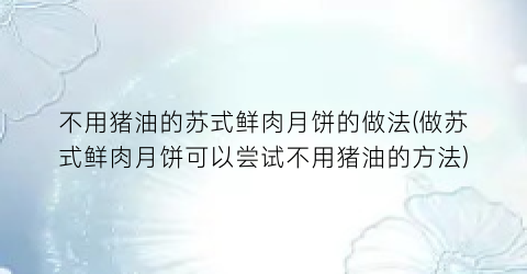 不用猪油的苏式鲜肉月饼的做法(做苏式鲜肉月饼可以尝试不用猪油的方法)