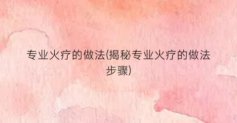 专业火疗的做法(揭秘专业火疗的做法步骤)