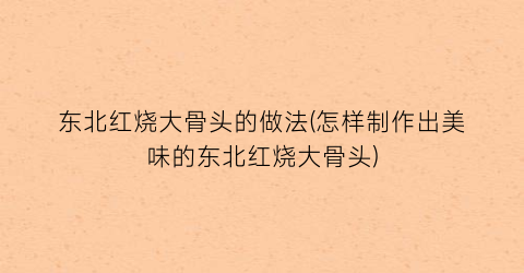 “东北红烧大骨头的做法(怎样制作出美味的东北红烧大骨头)