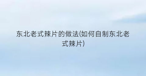 东北老式辣片的做法(如何自制东北老式辣片)