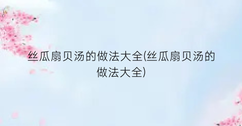 丝瓜扇贝汤的做法大全(丝瓜扇贝汤的做法大全)