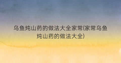 “乌鱼炖山药的做法大全家常(家常乌鱼炖山药的做法大全)