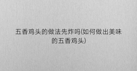 五香鸡头的做法先炸吗(如何做出美味的五香鸡头)