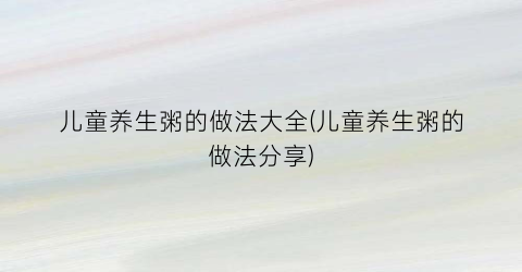 儿童养生粥的做法大全(儿童养生粥的做法分享)