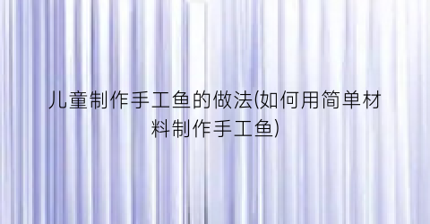 儿童制作手工鱼的做法(如何用简单材料制作手工鱼)