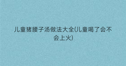 儿童猪腰子汤做法大全(儿童喝了会不会上火)