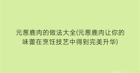 “元葱鹿肉的做法大全(元葱鹿肉让你的味蕾在烹饪技艺中得到完美升华)