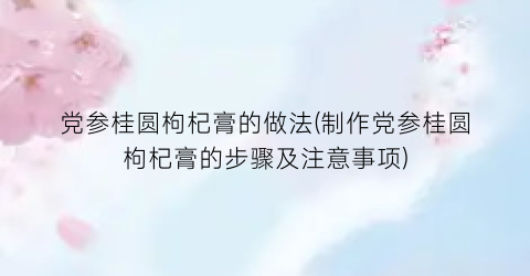 党参桂圆枸杞膏的做法(制作党参桂圆枸杞膏的步骤及注意事项)
