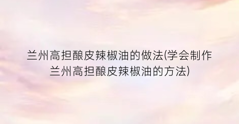 兰州高担酿皮辣椒油的做法(学会制作兰州高担酿皮辣椒油的方法)