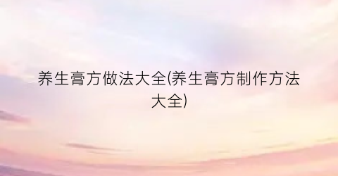 养生膏方做法大全(养生膏方制作方法大全)
