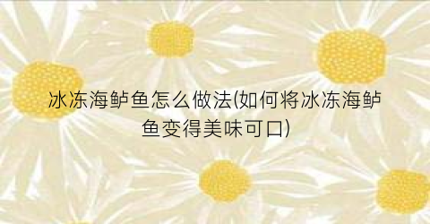 “冰冻海鲈鱼怎么做法(如何将冰冻海鲈鱼变得美味可口)