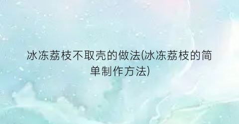 “冰冻荔枝不取壳的做法(冰冻荔枝的简单制作方法)