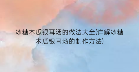 “冰糖木瓜银耳汤的做法大全(详解冰糖木瓜银耳汤的制作方法)