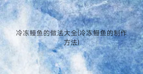 冷冻鳗鱼的做法大全(冷冻鳗鱼的制作方法)