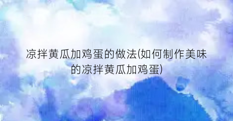 凉拌黄瓜加鸡蛋的做法(如何制作美味的凉拌黄瓜加鸡蛋)