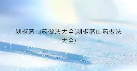剁椒蒸山药做法大全(剁椒蒸山药做法大全)