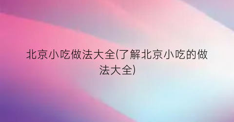 北京小吃做法大全(了解北京小吃的做法大全)