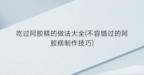 吃过阿胶糕的做法大全(不容错过的阿胶糕制作技巧)
