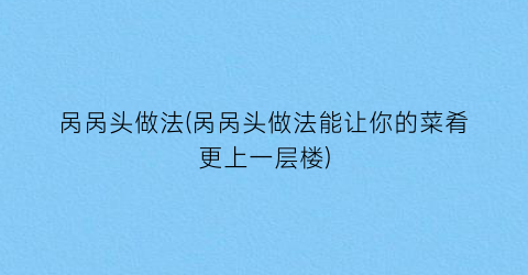 “呙呙头做法(呙呙头做法能让你的菜肴更上一层楼)