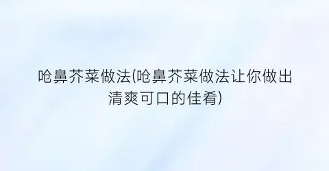 “呛鼻芥菜做法(呛鼻芥菜做法让你做出清爽可口的佳肴)