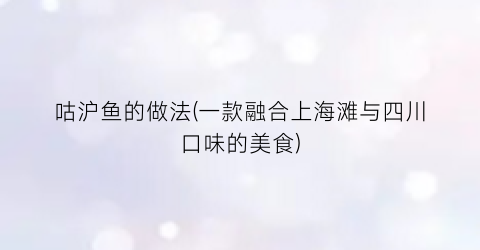 咕沪鱼的做法(一款融合上海滩与四川口味的美食)