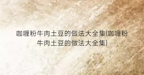咖喱粉牛肉土豆的做法大全集(咖喱粉牛肉土豆的做法大全集)