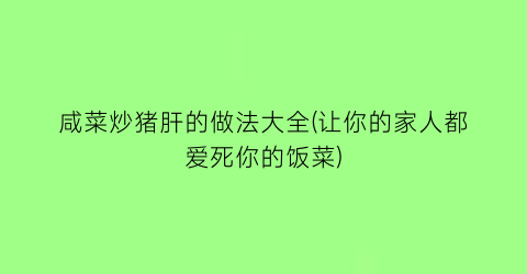 咸菜炒猪肝的做法大全(让你的家人都爱死你的饭菜)