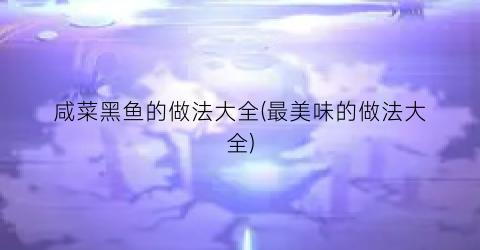 “咸菜黑鱼的做法大全(最美味的做法大全)