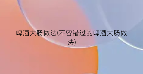 啤酒大肠做法(不容错过的啤酒大肠做法)